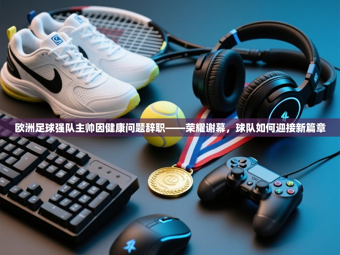 欧洲足球强队主帅因健康问题辞职——荣耀谢幕,球队如何迎接新篇章 第1张