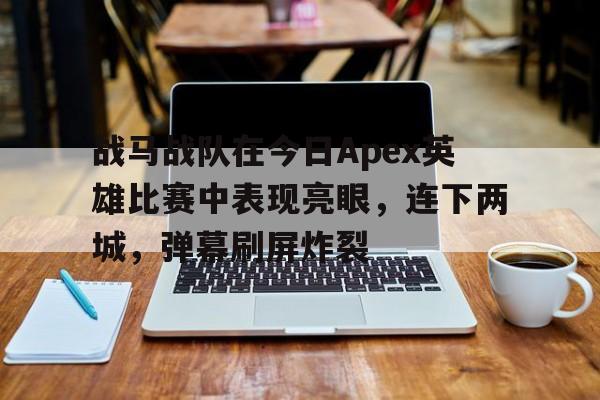 九游娱乐官方网站-战马战队在今日Apex英雄比赛中表现亮眼，连下两城，弹幕刷屏炸裂(使命召唤14正版下载)