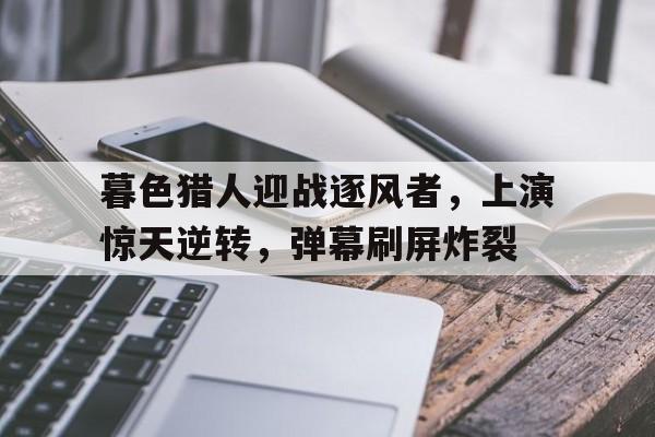 九游娱乐官网入口-暮色猎人迎战逐风者，上演惊天逆转，弹幕刷屏炸裂(类似神女赋和琼明神女录)