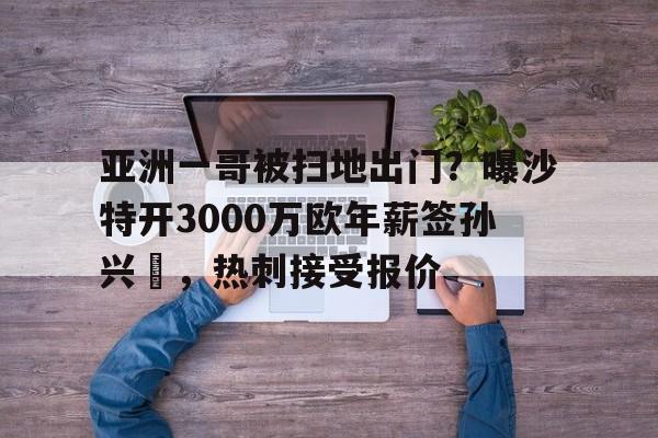 亚洲一哥被扫地出门？曝沙特开3000万欧年薪签孙兴慜，热刺接受报价的简单介绍