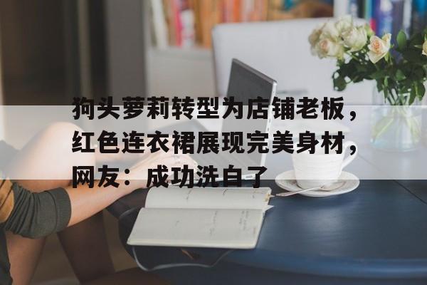 关于狗头萝莉转型为店铺老板，红色连衣裙展现完美身材，网友：成功洗白了的信息